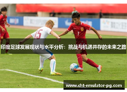 印度足球发展现状与水平分析:挑战与机遇并存的未来之路 印度足球发展现状与水平分析:挑战与机遇并存的未来之路