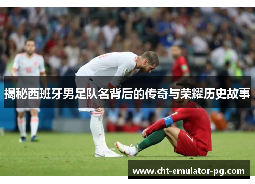 揭秘西班牙男足队名背后的传奇与荣耀历史故事 揭秘西班牙男足队名背后的传奇与荣耀历史故事