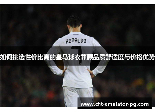 如何挑选性价比高的皇马球衣兼顾品质舒适度与价格优势 如何挑选性价比高的皇马球衣兼顾品质舒适度与价格优势