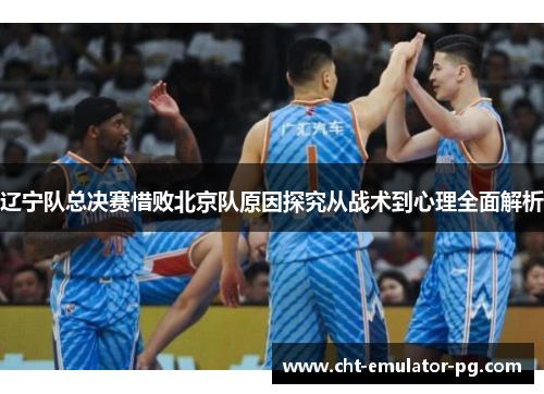辽宁队总决赛惜败北京队原因探究从战术到心理全面解析 辽宁队总决赛惜败北京队原因探究从战术到心理全面解析