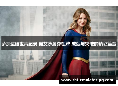 萨瓦达破世青纪录 诺艾莎勇夺银牌 成就与突破的精彩篇章 萨瓦达破世青纪录 诺艾莎勇夺银牌 成就与突破的精彩篇章