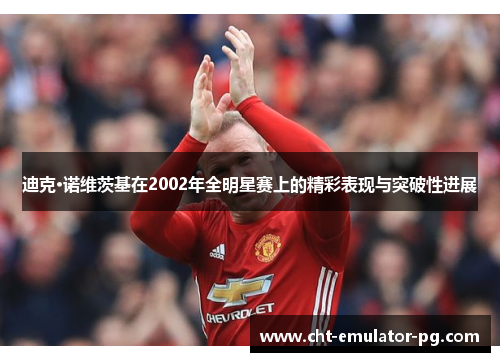 迪克·诺维茨基在2002年全明星赛上的精彩表现与突破性进展 迪克·诺维茨基在2002年全明星赛上的精彩表现与突破性进展