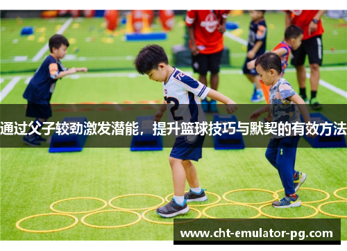 通过父子较劲激发潜能,提升篮球技巧与默契的有效方法 通过父子较劲激发潜能,提升篮球技巧与默契的有效方法