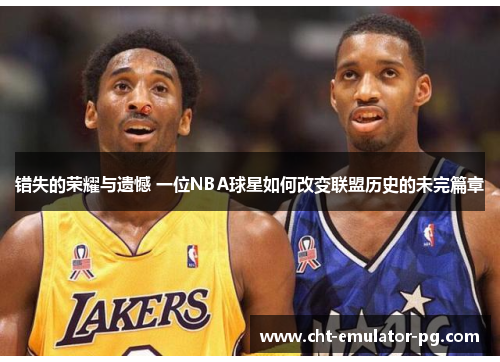 错失的荣耀与遗憾 一位NBA球星如何改变联盟历史的未完篇章 错失的荣耀与遗憾 一位NBA球星如何改变联盟历史的未完篇章