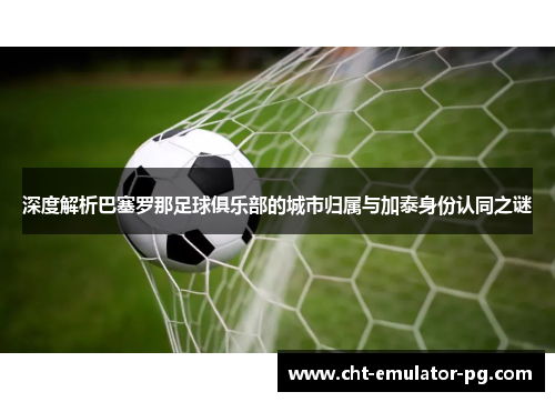 深度解析巴塞罗那足球俱乐部的城市归属与加泰身份认同之谜 深度解析巴塞罗那足球俱乐部的城市归属与加泰身份认同之谜