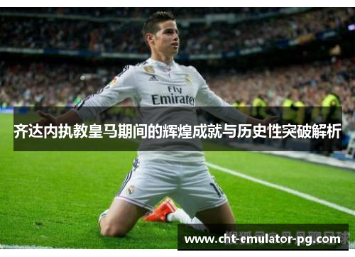 齐达内执教皇马期间的辉煌成就与历史性突破解析 齐达内执教皇马期间的辉煌成就与历史性突破解析
