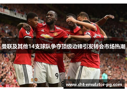 曼联及其他14支球队争夺顶级边锋引发转会市场热潮