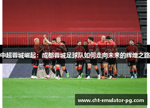 中超蓉城崛起：成都蓉城足球队如何走向未来的辉煌之路