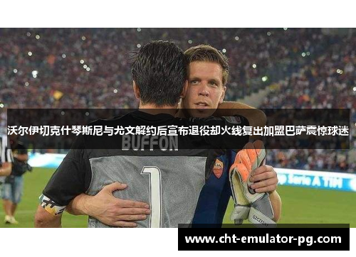 沃尔伊切克什琴斯尼与尤文解约后宣布退役却火线复出加盟巴萨震惊球迷